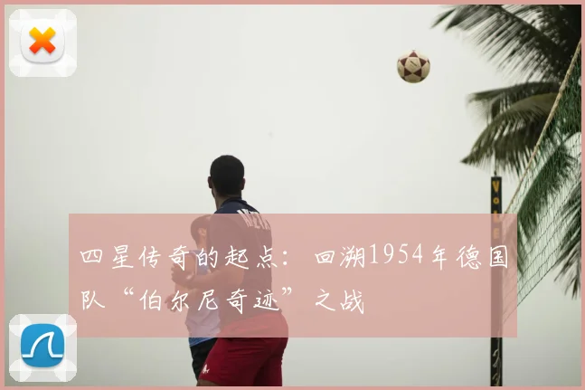 四星传奇的起点：回溯1954年德国队“伯尔尼奇迹”之战