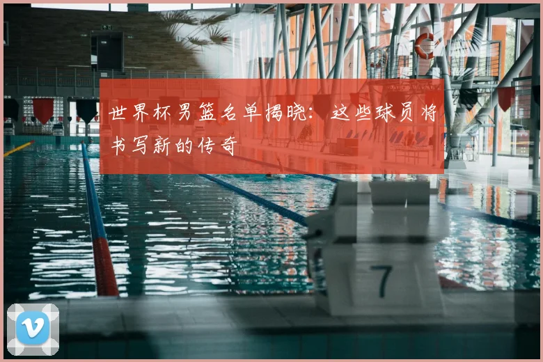 世界杯男篮名单揭晓:这些球员将书写新的传奇
