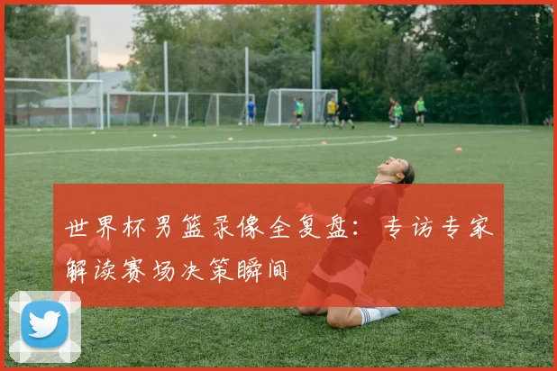 世界杯男篮录像全复盘：专访专家解读赛场决策瞬间