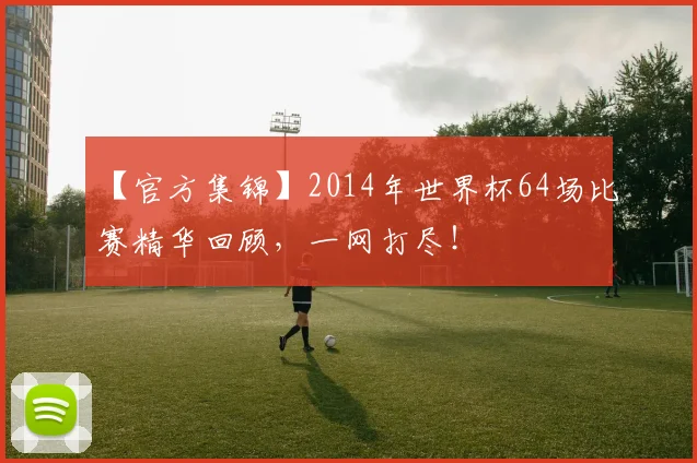 【官方集锦】2014年世界杯64场比赛精华回顾,一网打尽!