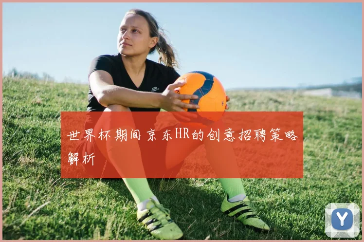 世界杯期间京东HR的创意招聘策略解析