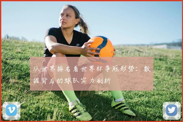 从世界排名看世界杯争冠形势:数据背后的球队实力剖析