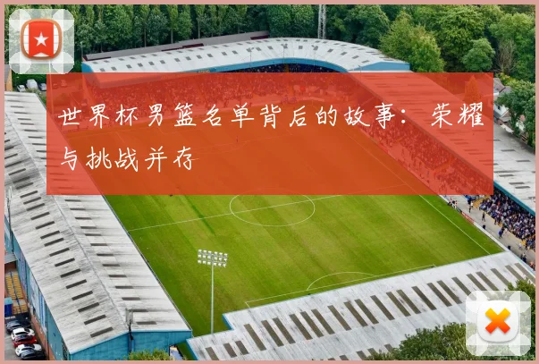 世界杯男篮名单背后的故事:荣耀与挑战并存