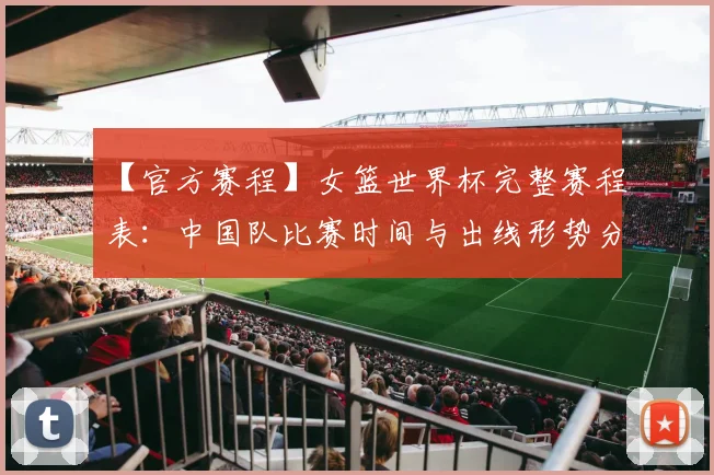 【官方赛程】女篮世界杯完整赛程表:中国队比赛时间与出线形势分析