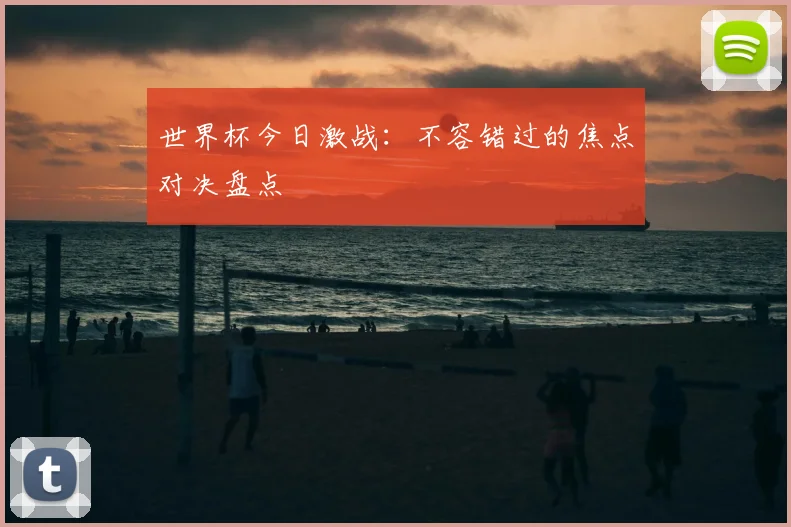 世界杯今日激战:不容错过的焦点对决盘点