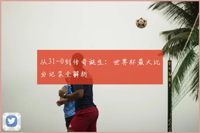 从31-0到传奇诞生:世界杯最大比分记录全解析