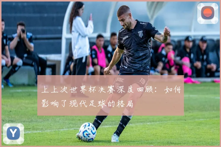 上上次世界杯决赛深度回顾:如何影响了现代足球的格局