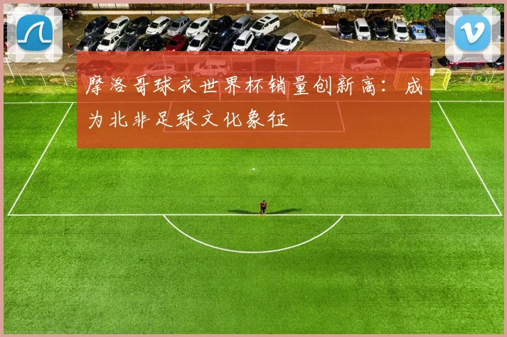 摩洛哥球衣世界杯销量创新高：成为北非足球文化象征