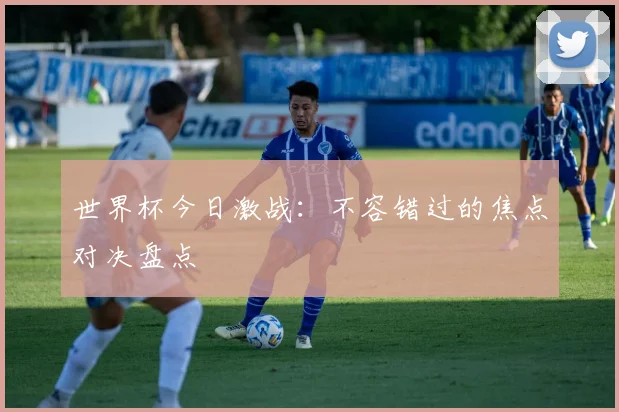 世界杯今日激战:不容错过的焦点对决盘点