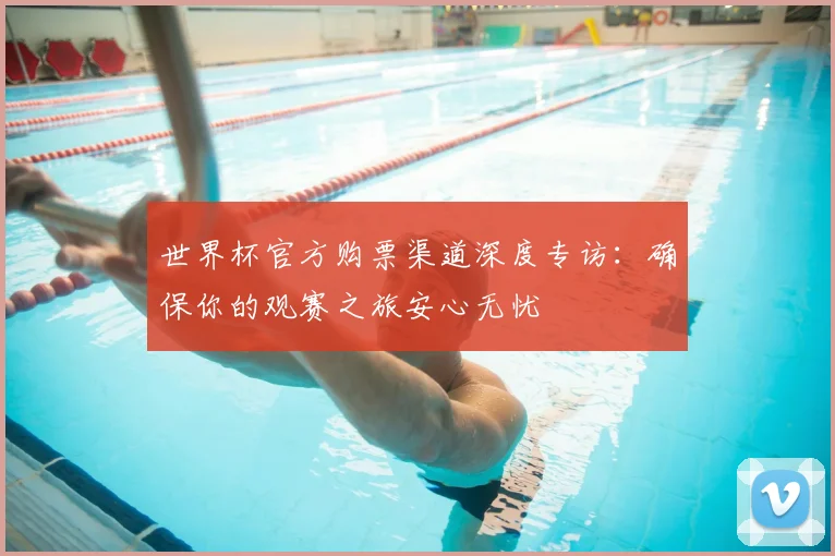 世界杯官方购票渠道深度专访:确保你的观赛之旅安心无忧