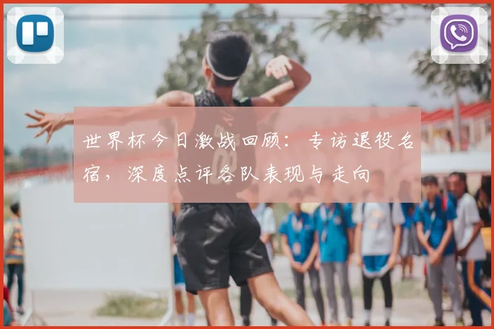世界杯今日激战回顾：专访退役名宿，深度点评各队表现与走向