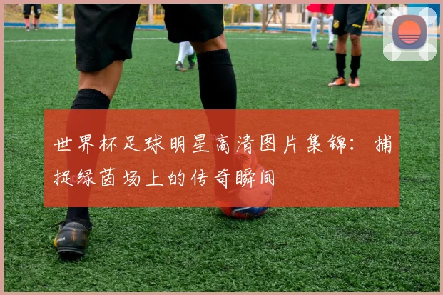 世界杯足球明星高清图片集锦:捕捉绿茵场上的传奇瞬间