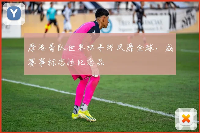 摩洛哥队世界杯手环风靡全球，成赛事标志性纪念品