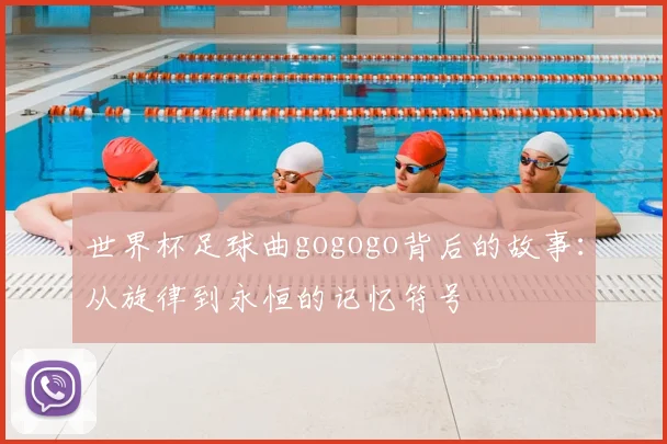 世界杯足球曲gogogo背后的故事:从旋律到永恒的记忆符号
