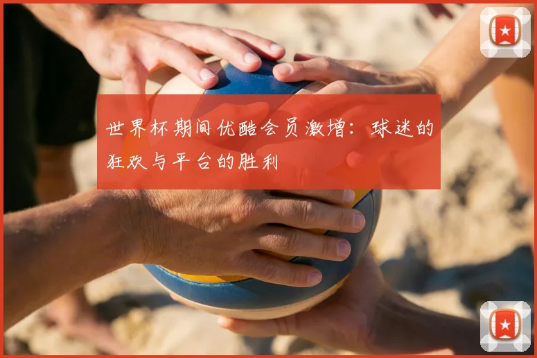 世界杯期间优酷会员激增：球迷的狂欢与平台的胜利