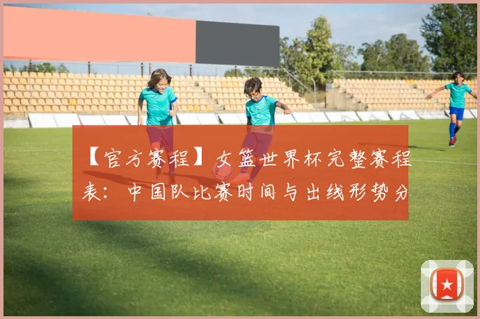【官方赛程】女篮世界杯完整赛程表:中国队比赛时间与出线形势分析