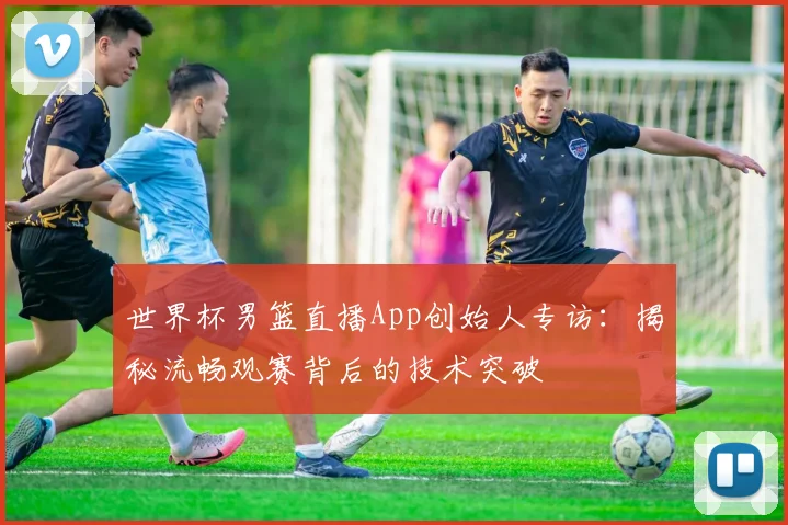 世界杯男篮直播App创始人专访:揭秘流畅观赛背后的技术突破