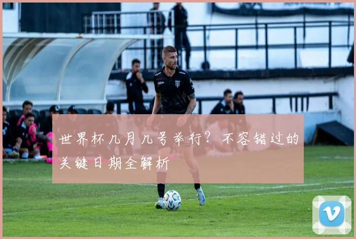 世界杯几月几号举行?不容错过的关键日期全解析