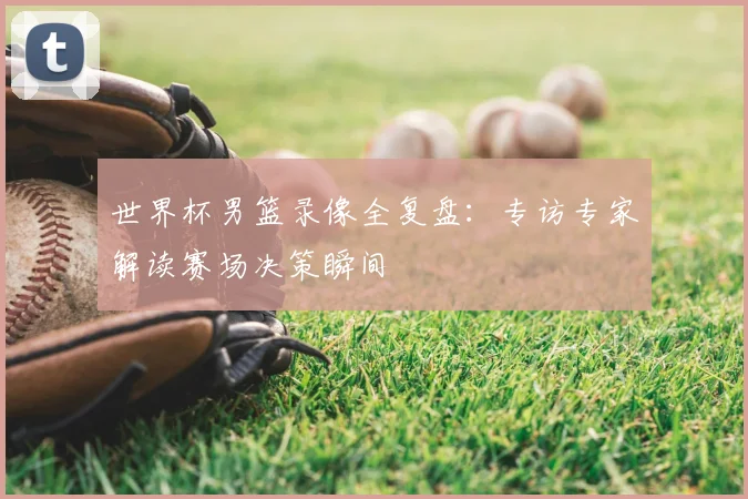 世界杯男篮录像全复盘:专访专家解读赛场决策瞬间