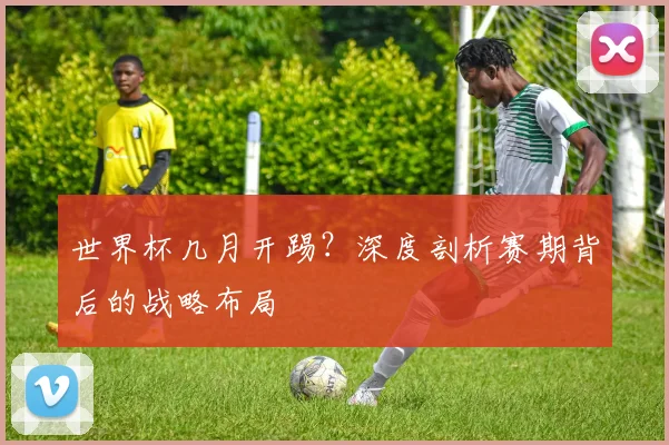 世界杯几月开踢?深度剖析赛期背后的战略布局