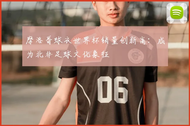 摩洛哥球衣世界杯销量创新高：成为北非足球文化象征