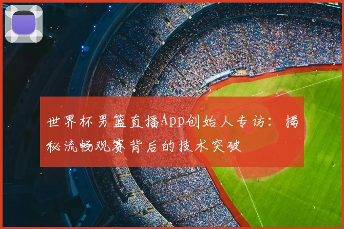 世界杯男篮直播App创始人专访:揭秘流畅观赛背后的技术突破