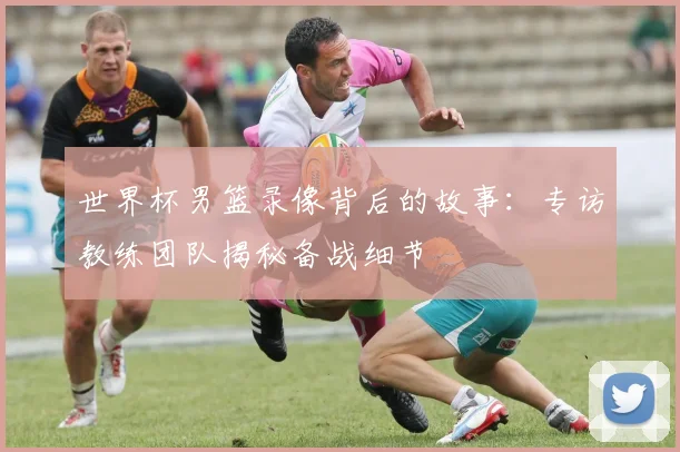 世界杯男篮录像背后的故事:专访教练团队揭秘备战细节