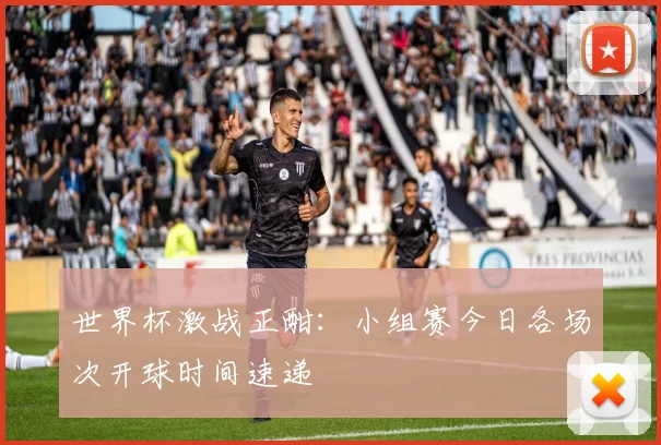 世界杯激战正酣：小组赛今日各场次开球时间速递