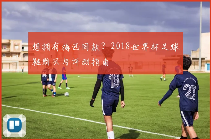 想拥有梅西同款？2018世界杯足球鞋购买与评测指南