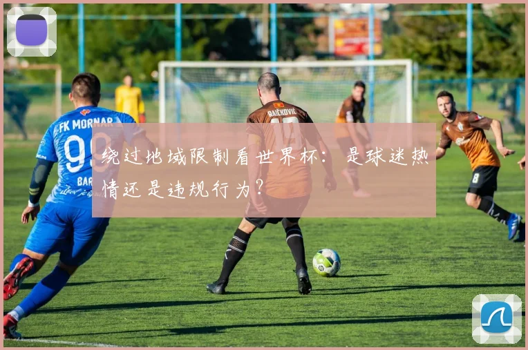 绕过地域限制看世界杯：是球迷热情还是违规行为？